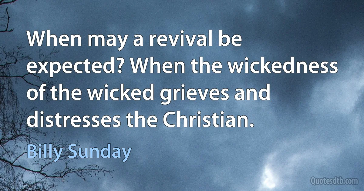 When may a revival be expected? When the wickedness of the wicked grieves and distresses the Christian. (Billy Sunday)