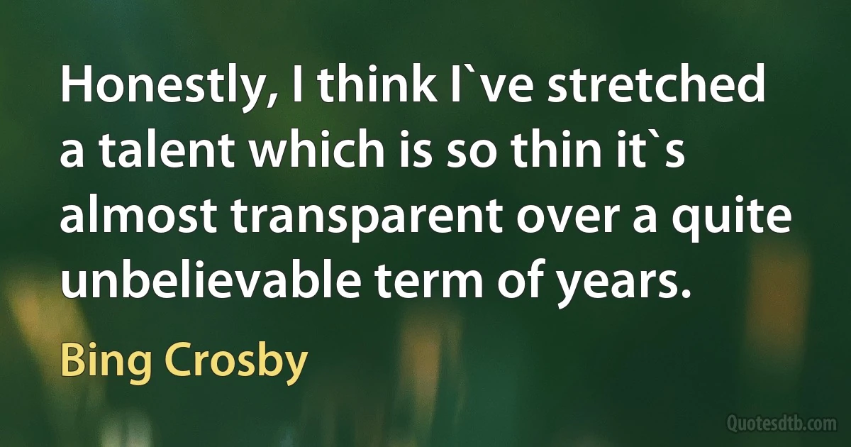 Honestly, I think I`ve stretched a talent which is so thin it`s almost transparent over a quite unbelievable term of years. (Bing Crosby)