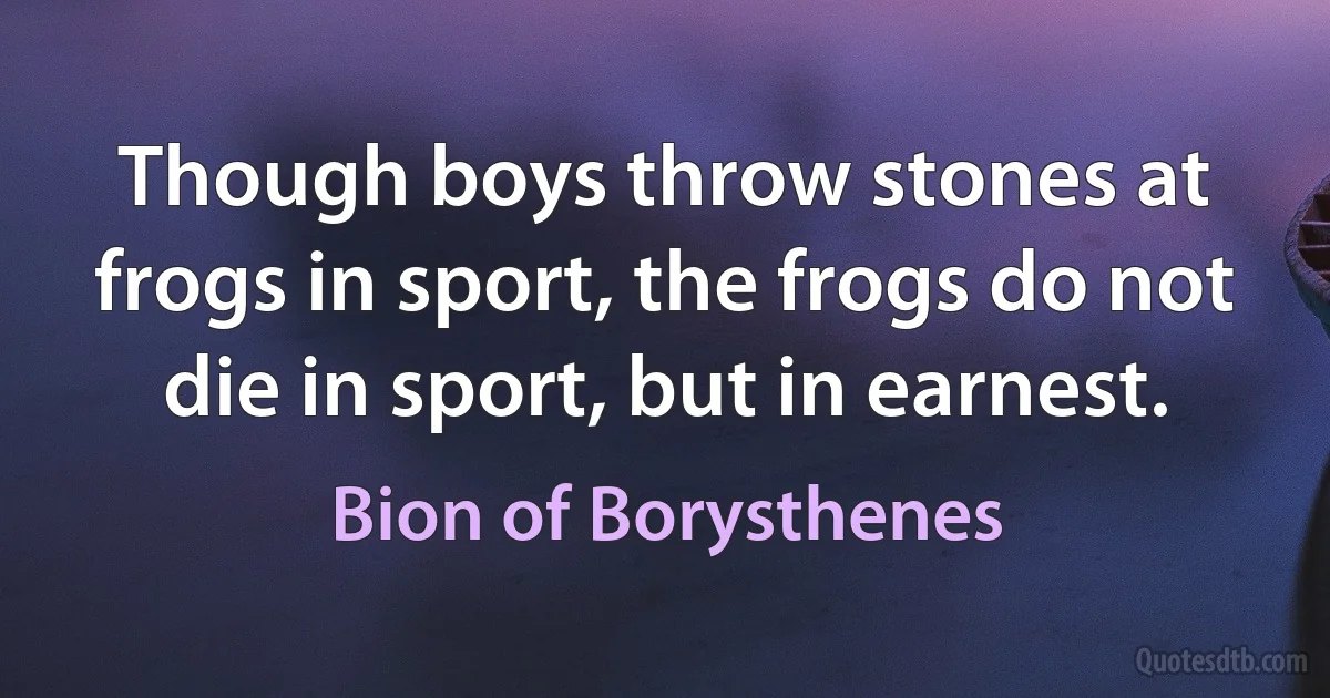 Though boys throw stones at frogs in sport, the frogs do not die in sport, but in earnest. (Bion of Borysthenes)