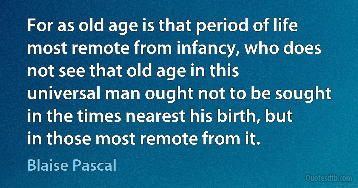 For as old age is that period of life most remote from infancy, who does not see that old age in this universal man ought not to be sought in the times nearest his birth, but in those most remote from it. (Blaise Pascal)