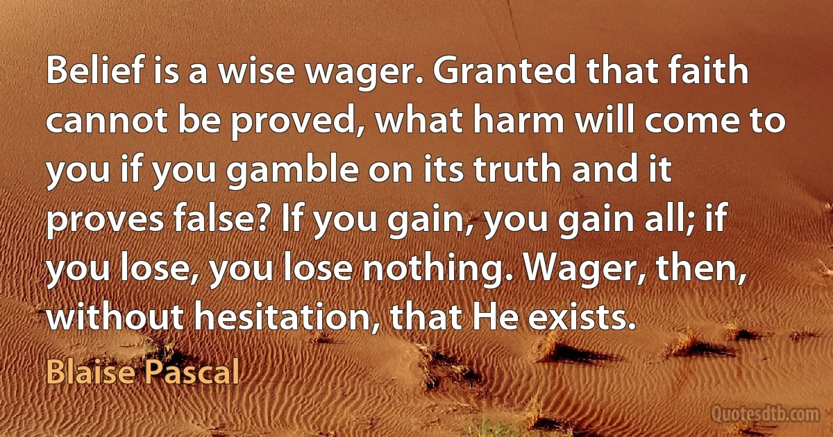 Belief is a wise wager. Granted that faith cannot be proved, what harm will come to you if you gamble on its truth and it proves false? If you gain, you gain all; if you lose, you lose nothing. Wager, then, without hesitation, that He exists. (Blaise Pascal)