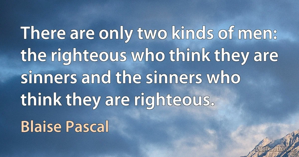 There are only two kinds of men: the righteous who think they are sinners and the sinners who think they are righteous. (Blaise Pascal)