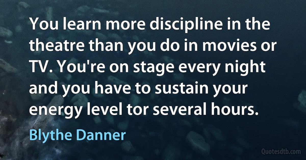 You learn more discipline in the theatre than you do in movies or TV. You're on stage every night and you have to sustain your energy level tor several hours. (Blythe Danner)