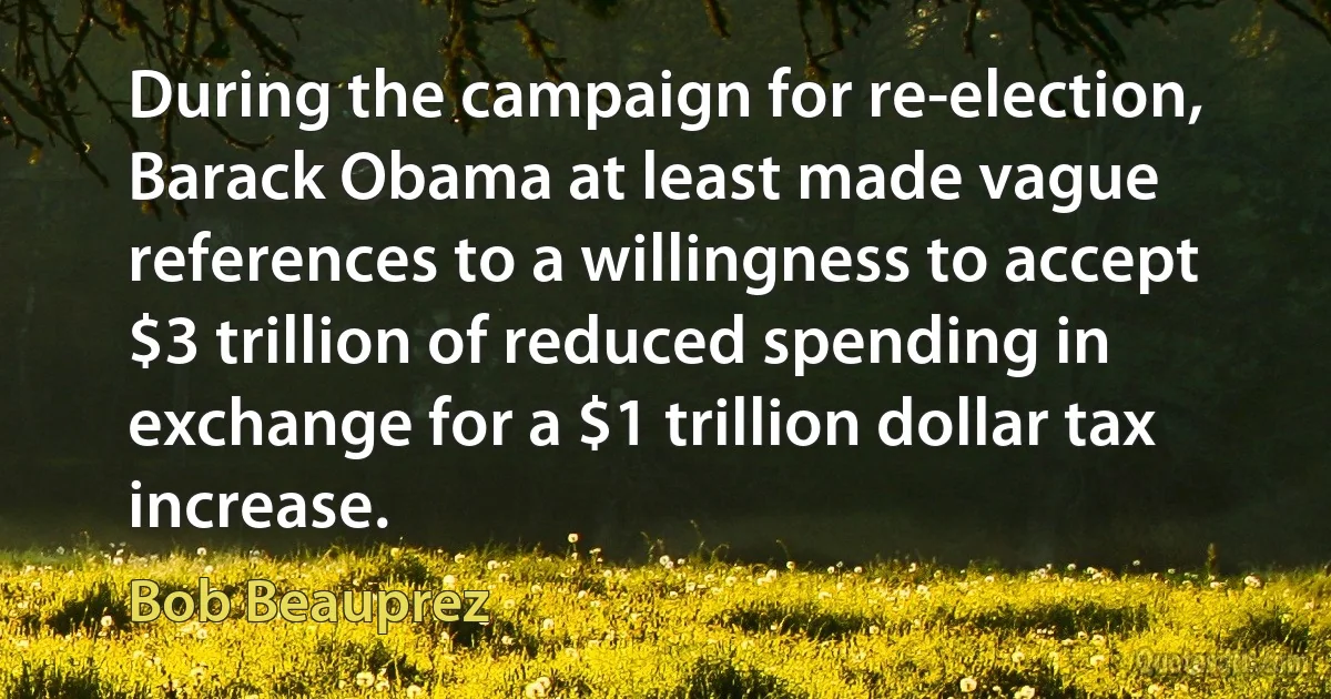 During the campaign for re-election, Barack Obama at least made vague references to a willingness to accept $3 trillion of reduced spending in exchange for a $1 trillion dollar tax increase. (Bob Beauprez)