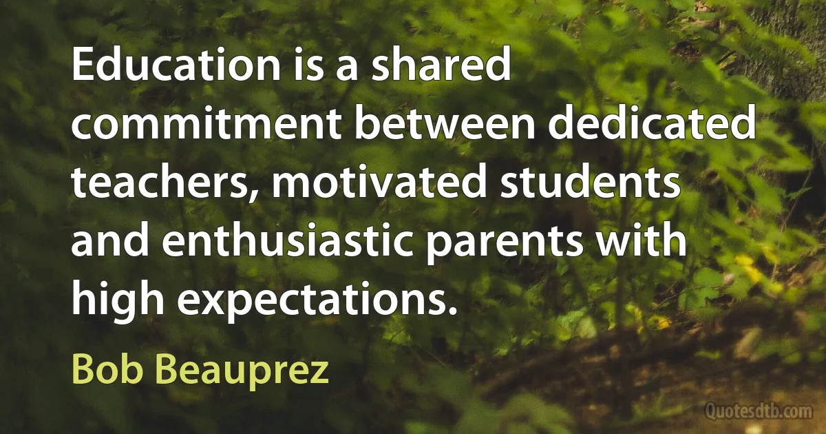 Education is a shared commitment between dedicated teachers, motivated students and enthusiastic parents with high expectations. (Bob Beauprez)