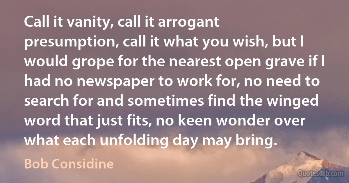 Call it vanity, call it arrogant presumption, call it what you wish, but I would grope for the nearest open grave if I had no newspaper to work for, no need to search for and sometimes find the winged word that just fits, no keen wonder over what each unfolding day may bring. (Bob Considine)