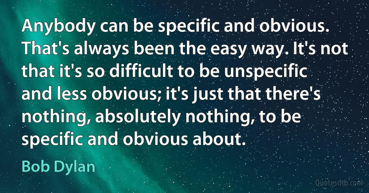 Anybody can be specific and obvious. That's always been the easy way. It's not that it's so difficult to be unspecific and less obvious; it's just that there's nothing, absolutely nothing, to be specific and obvious about. (Bob Dylan)