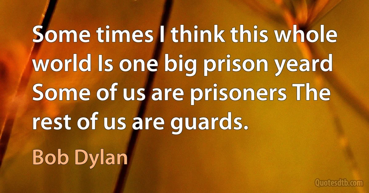 Some times I think this whole world Is one big prison yeard Some of us are prisoners The rest of us are guards. (Bob Dylan)