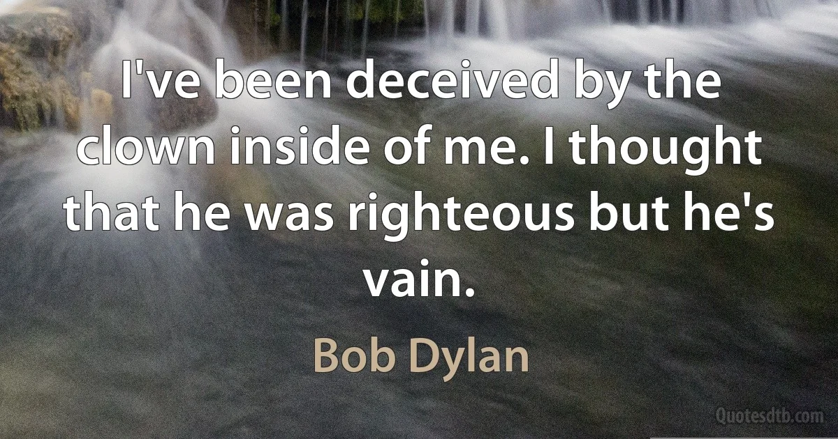 I've been deceived by the clown inside of me. I thought that he was righteous but he's vain. (Bob Dylan)