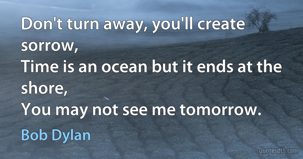 Don't turn away, you'll create sorrow,
Time is an ocean but it ends at the shore,
You may not see me tomorrow. (Bob Dylan)