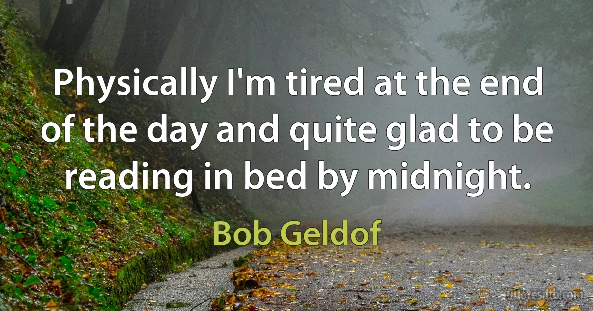 Physically I'm tired at the end of the day and quite glad to be reading in bed by midnight. (Bob Geldof)