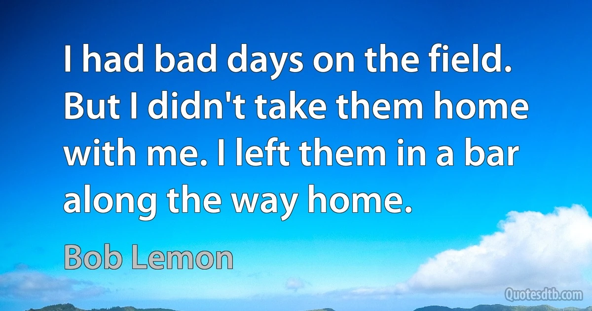 I had bad days on the field. But I didn't take them home with me. I left them in a bar along the way home. (Bob Lemon)