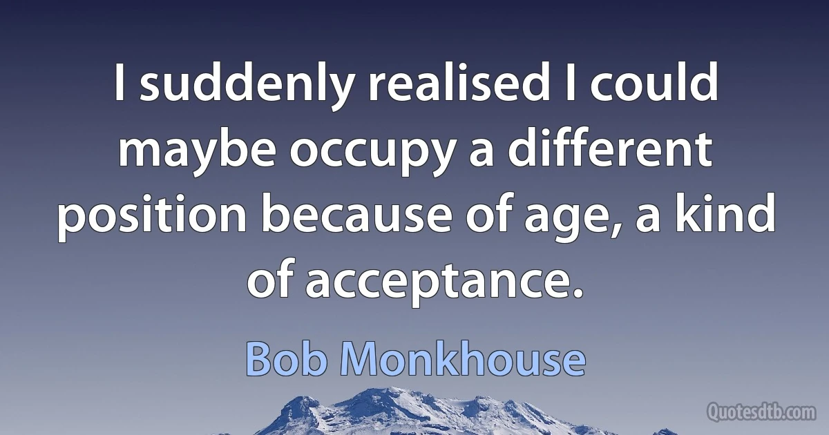 I suddenly realised I could maybe occupy a different position because of age, a kind of acceptance. (Bob Monkhouse)