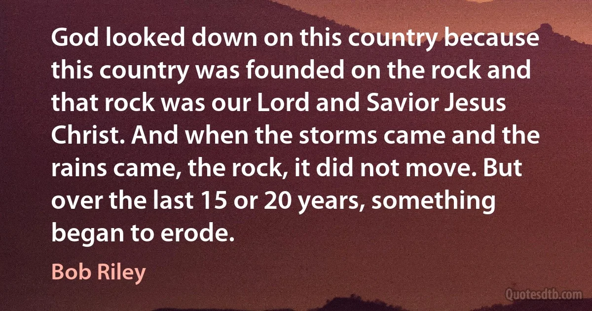 God looked down on this country because this country was founded on the rock and that rock was our Lord and Savior Jesus Christ. And when the storms came and the rains came, the rock, it did not move. But over the last 15 or 20 years, something began to erode. (Bob Riley)