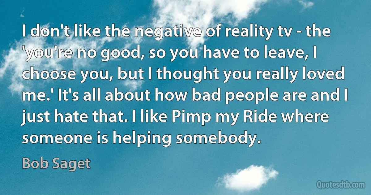 I don't like the negative of reality tv - the 'you're no good, so you have to leave, I choose you, but I thought you really loved me.' It's all about how bad people are and I just hate that. I like Pimp my Ride where someone is helping somebody. (Bob Saget)