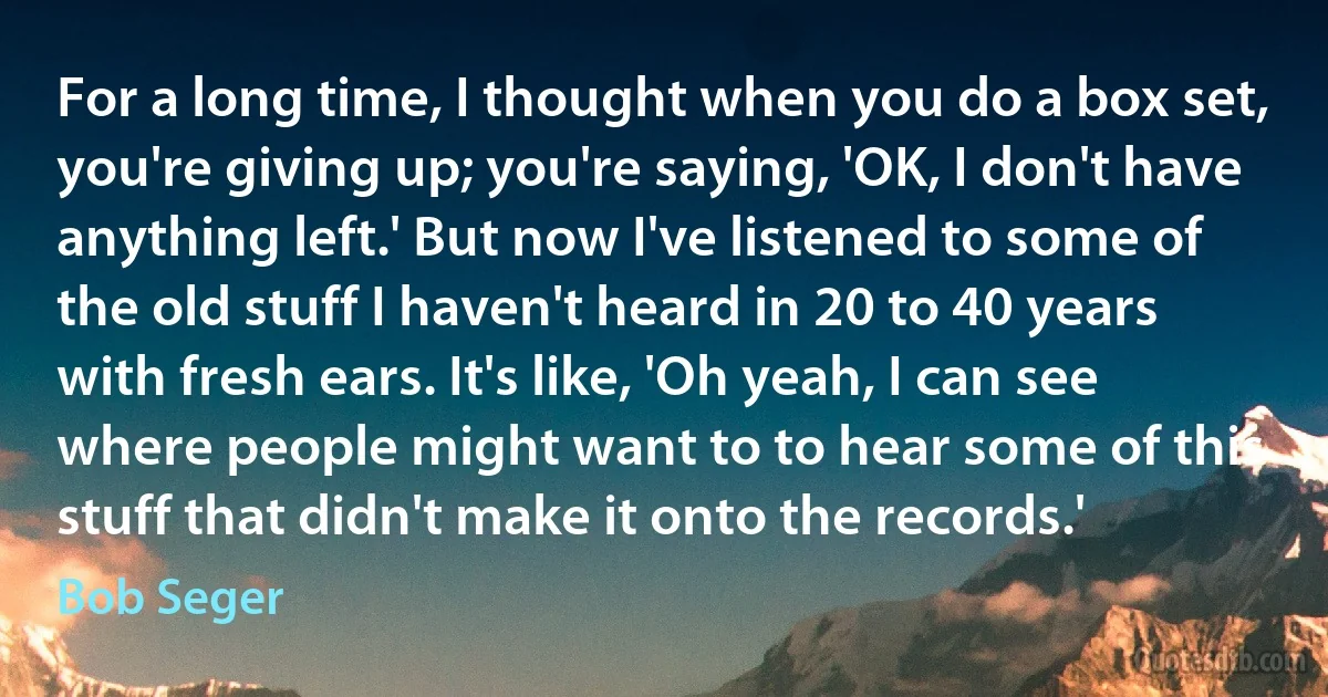 For a long time, I thought when you do a box set, you're giving up; you're saying, 'OK, I don't have anything left.' But now I've listened to some of the old stuff I haven't heard in 20 to 40 years with fresh ears. It's like, 'Oh yeah, I can see where people might want to to hear some of this stuff that didn't make it onto the records.' (Bob Seger)