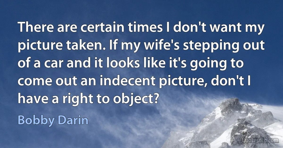 There are certain times I don't want my picture taken. If my wife's stepping out of a car and it looks like it's going to come out an indecent picture, don't I have a right to object? (Bobby Darin)