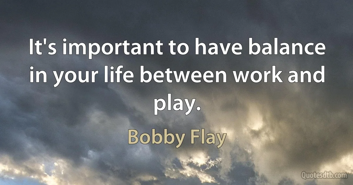 It's important to have balance in your life between work and play. (Bobby Flay)