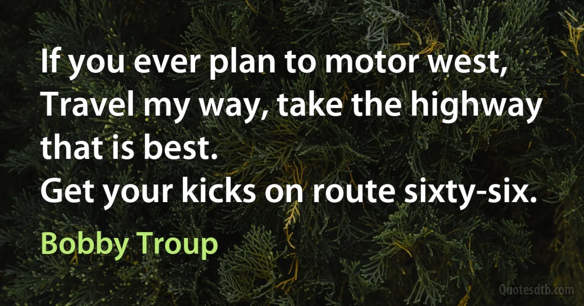 If you ever plan to motor west,
Travel my way, take the highway that is best.
Get your kicks on route sixty-six. (Bobby Troup)