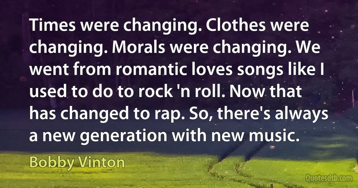 Times were changing. Clothes were changing. Morals were changing. We went from romantic loves songs like I used to do to rock 'n roll. Now that has changed to rap. So, there's always a new generation with new music. (Bobby Vinton)