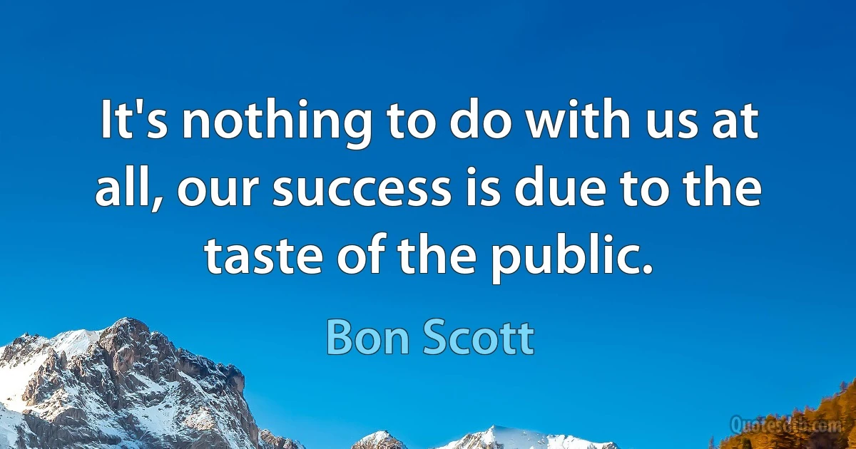 It's nothing to do with us at all, our success is due to the taste of the public. (Bon Scott)