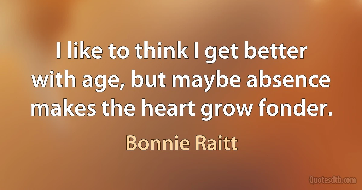 I like to think I get better with age, but maybe absence makes the heart grow fonder. (Bonnie Raitt)