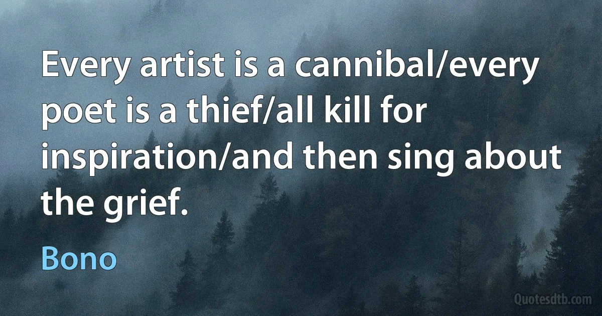 Every artist is a cannibal/every poet is a thief/all kill for inspiration/and then sing about the grief. (Bono)