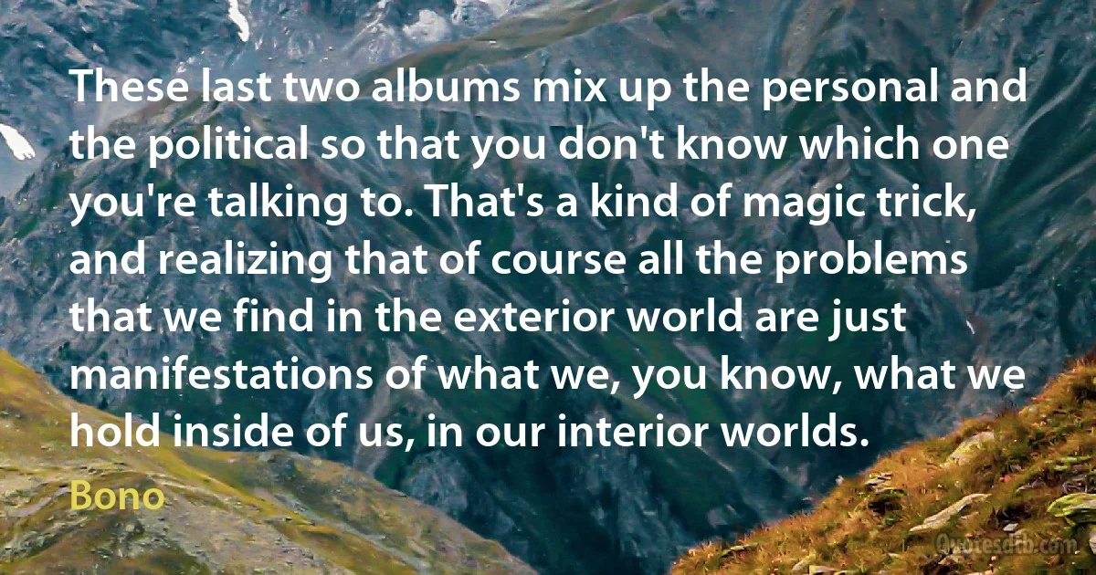 These last two albums mix up the personal and the political so that you don't know which one you're talking to. That's a kind of magic trick, and realizing that of course all the problems that we find in the exterior world are just manifestations of what we, you know, what we hold inside of us, in our interior worlds. (Bono)