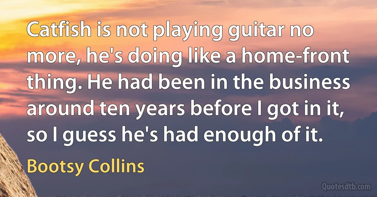 Catfish is not playing guitar no more, he's doing like a home-front thing. He had been in the business around ten years before I got in it, so I guess he's had enough of it. (Bootsy Collins)