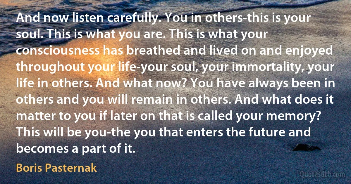 And now listen carefully. You in others-this is your soul. This is what you are. This is what your consciousness has breathed and lived on and enjoyed throughout your life-your soul, your immortality, your life in others. And what now? You have always been in others and you will remain in others. And what does it matter to you if later on that is called your memory? This will be you-the you that enters the future and becomes a part of it. (Boris Pasternak)