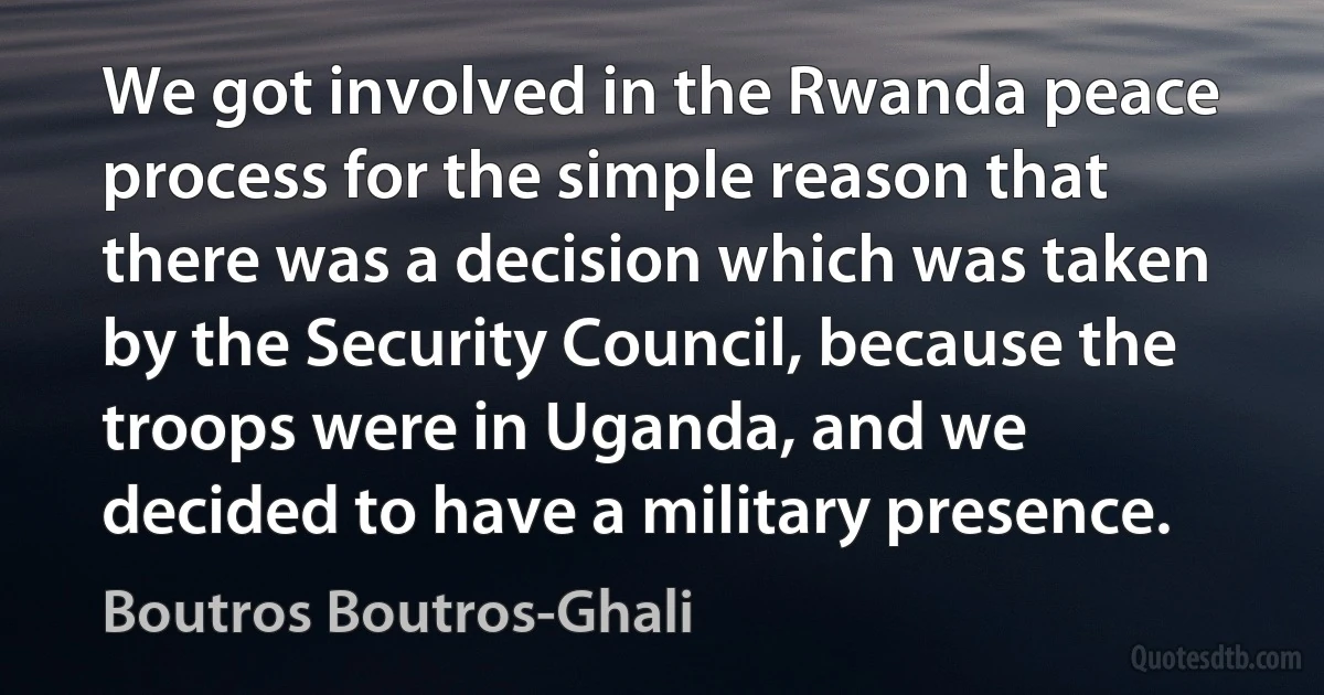 We got involved in the Rwanda peace process for the simple reason that there was a decision which was taken by the Security Council, because the troops were in Uganda, and we decided to have a military presence. (Boutros Boutros-Ghali)