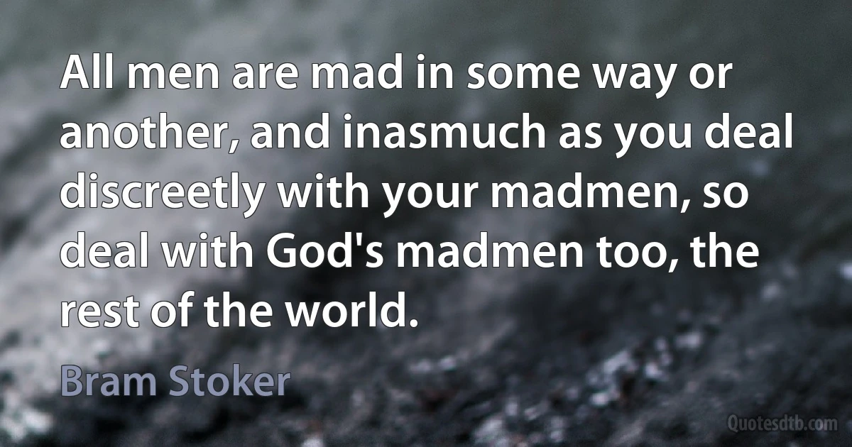 All men are mad in some way or another, and inasmuch as you deal discreetly with your madmen, so deal with God's madmen too, the rest of the world. (Bram Stoker)