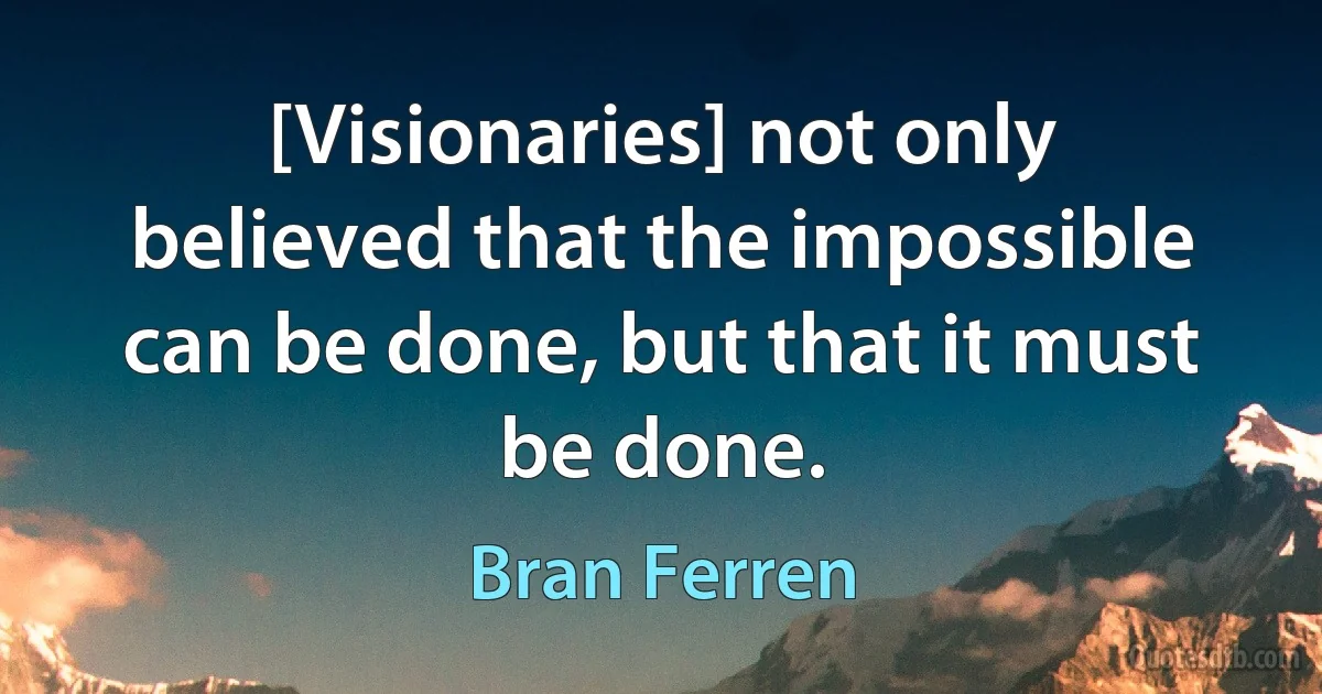 [Visionaries] not only believed that the impossible can be done, but that it must be done. (Bran Ferren)