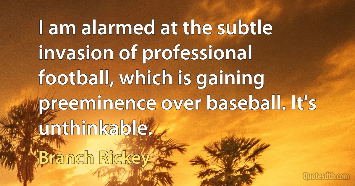 I am alarmed at the subtle invasion of professional football, which is gaining preeminence over baseball. It's unthinkable. (Branch Rickey)