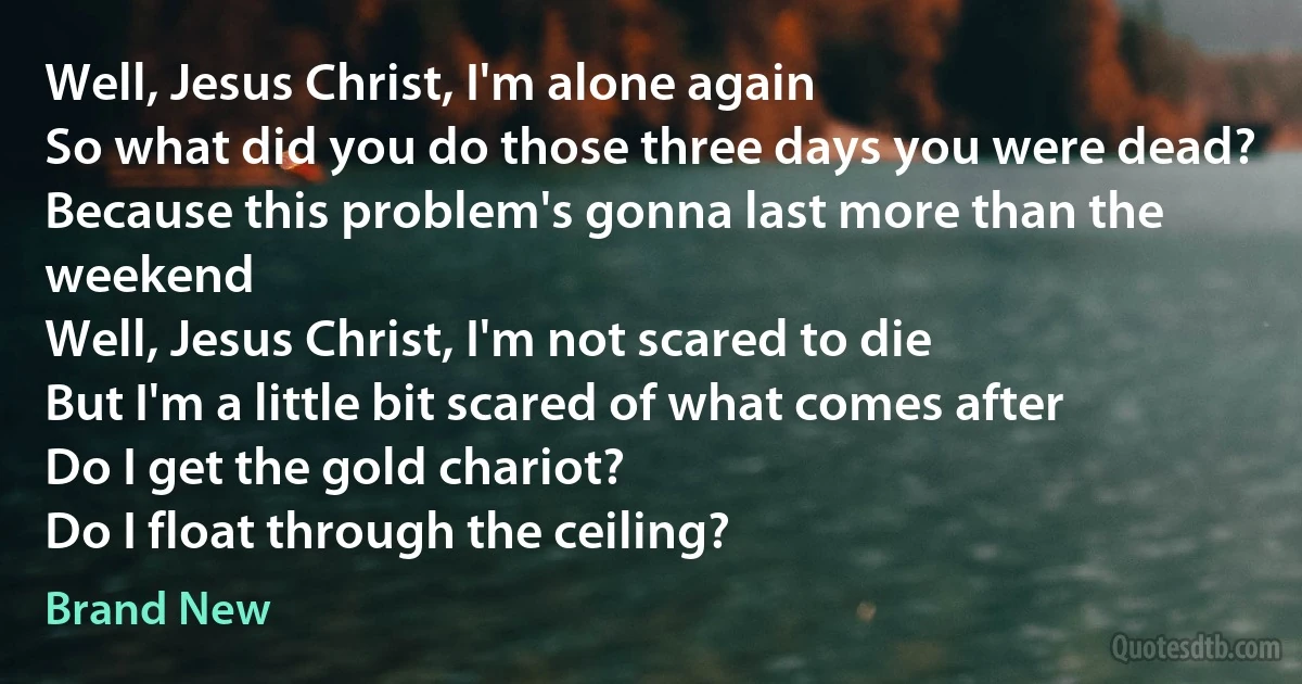 Well, Jesus Christ, I'm alone again
So what did you do those three days you were dead?
Because this problem's gonna last more than the weekend
Well, Jesus Christ, I'm not scared to die
But I'm a little bit scared of what comes after
Do I get the gold chariot?
Do I float through the ceiling? (Brand New)