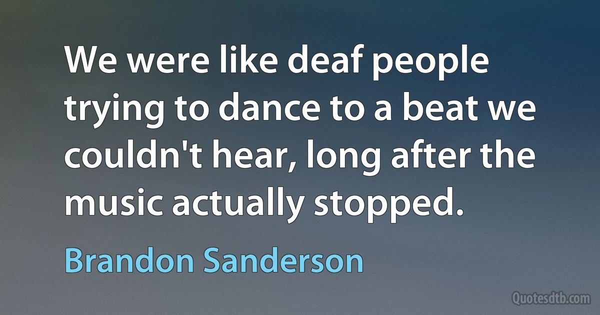 We were like deaf people trying to dance to a beat we couldn't hear, long after the music actually stopped. (Brandon Sanderson)