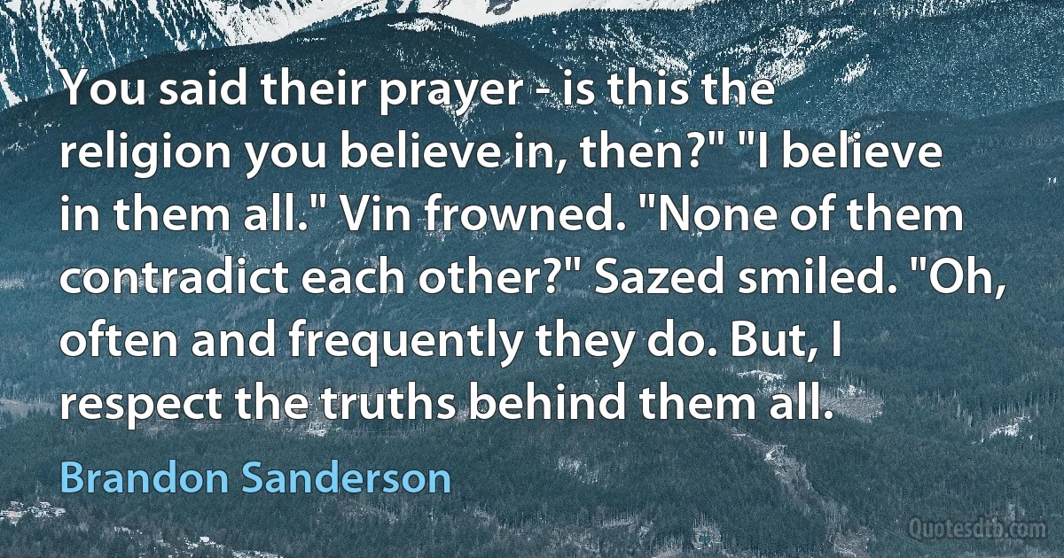 You said their prayer - is this the religion you believe in, then?" "I believe in them all." Vin frowned. "None of them contradict each other?" Sazed smiled. "Oh, often and frequently they do. But, I respect the truths behind them all. (Brandon Sanderson)