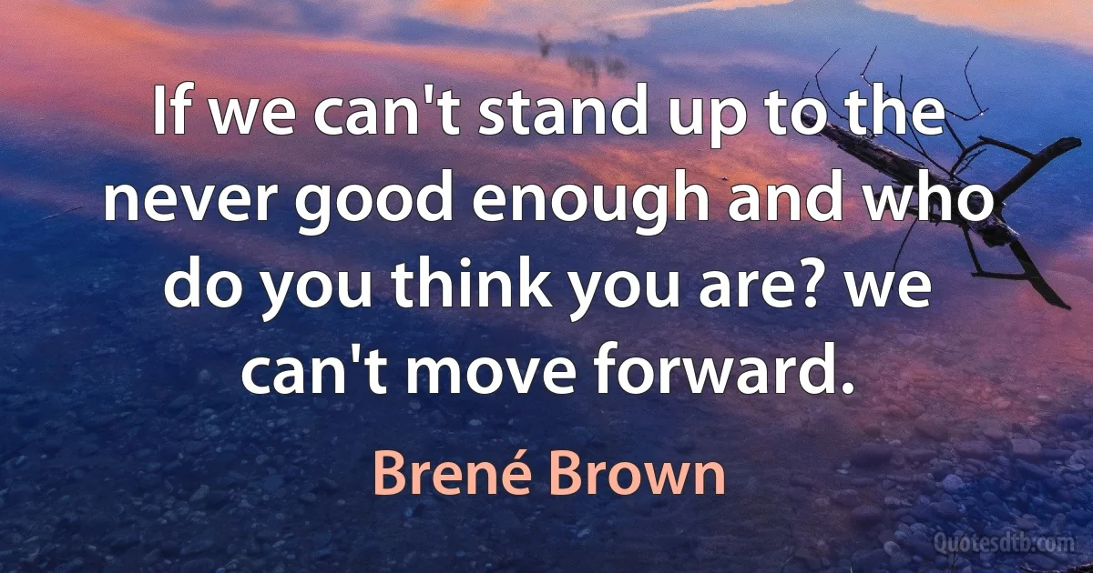 If we can't stand up to the never good enough and who do you think you are? we can't move forward. (Brené Brown)