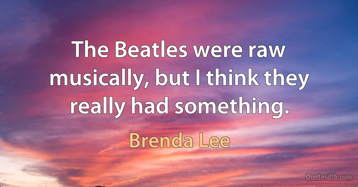 The Beatles were raw musically, but I think they really had something. (Brenda Lee)