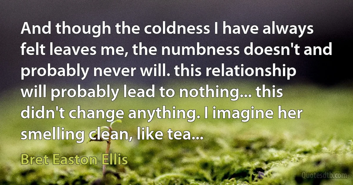 And though the coldness I have always felt leaves me, the numbness doesn't and probably never will. this relationship will probably lead to nothing... this didn't change anything. I imagine her smelling clean, like tea... (Bret Easton Ellis)