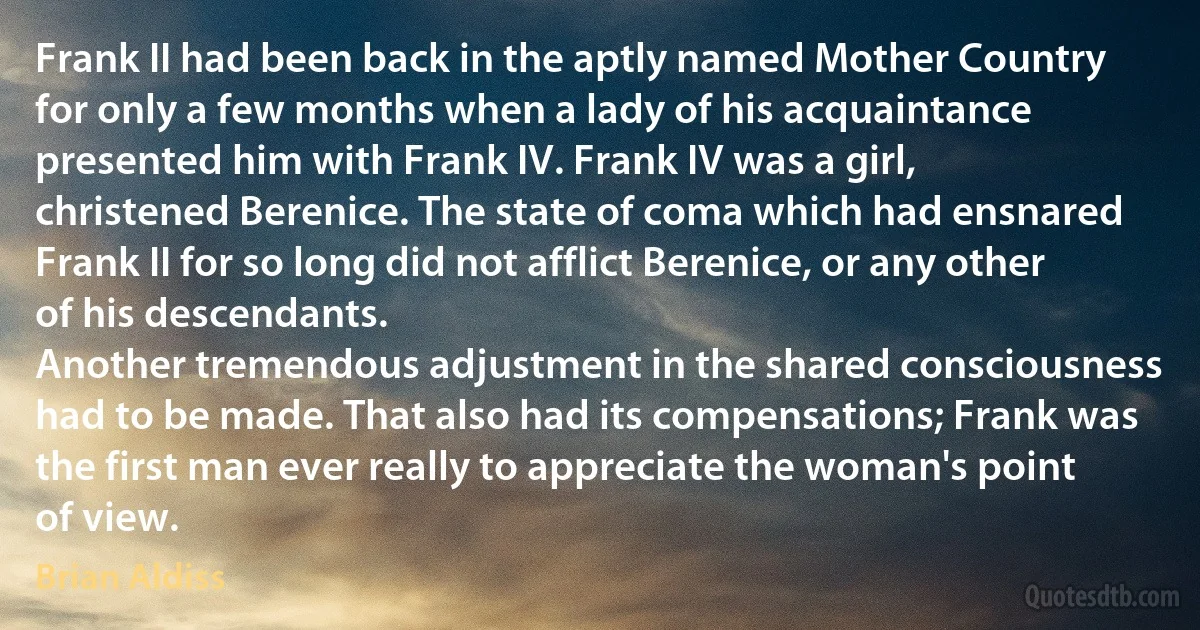 Frank II had been back in the aptly named Mother Country for only a few months when a lady of his acquaintance presented him with Frank IV. Frank IV was a girl, christened Berenice. The state of coma which had ensnared Frank II for so long did not afflict Berenice, or any other of his descendants.
Another tremendous adjustment in the shared consciousness had to be made. That also had its compensations; Frank was the first man ever really to appreciate the woman's point of view. (Brian Aldiss)