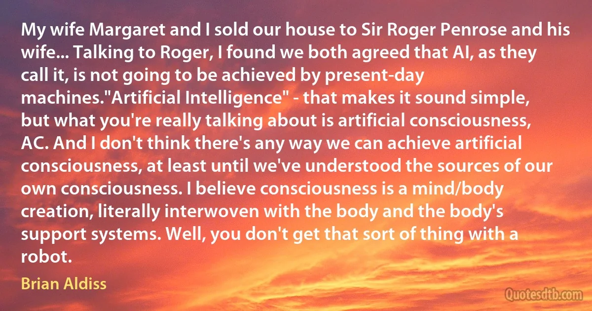 My wife Margaret and I sold our house to Sir Roger Penrose and his wife... Talking to Roger, I found we both agreed that AI, as they call it, is not going to be achieved by present-day machines."Artificial Intelligence" - that makes it sound simple, but what you're really talking about is artificial consciousness, AC. And I don't think there's any way we can achieve artificial consciousness, at least until we've understood the sources of our own consciousness. I believe consciousness is a mind/body creation, literally interwoven with the body and the body's support systems. Well, you don't get that sort of thing with a robot. (Brian Aldiss)