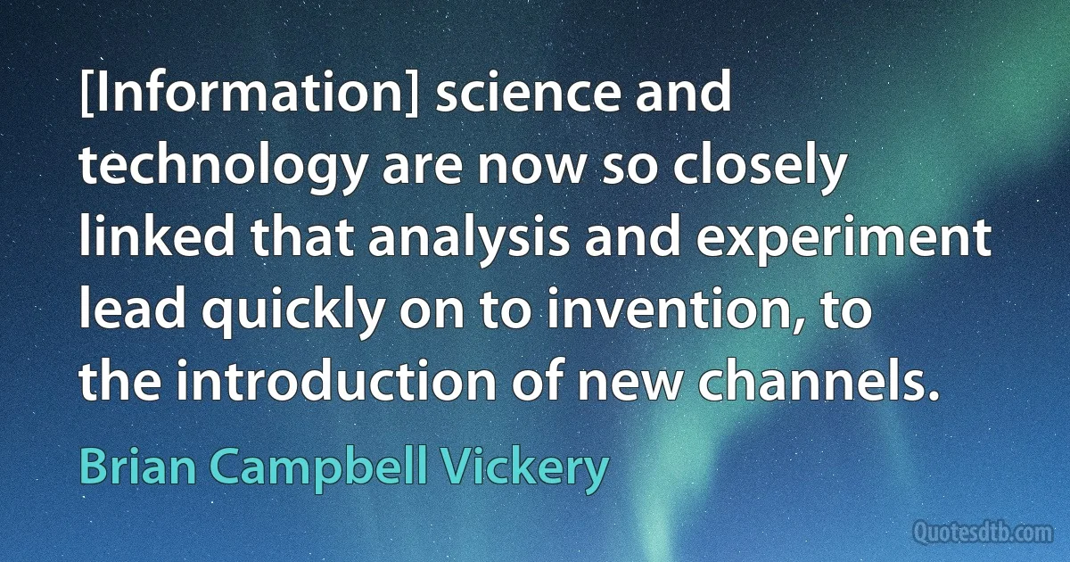 [Information] science and technology are now so closely linked that analysis and experiment lead quickly on to invention, to the introduction of new channels. (Brian Campbell Vickery)