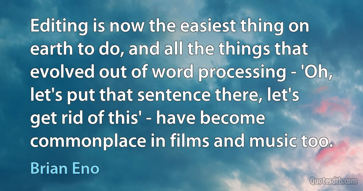 Editing is now the easiest thing on earth to do, and all the things that evolved out of word processing - 'Oh, let's put that sentence there, let's get rid of this' - have become commonplace in films and music too. (Brian Eno)