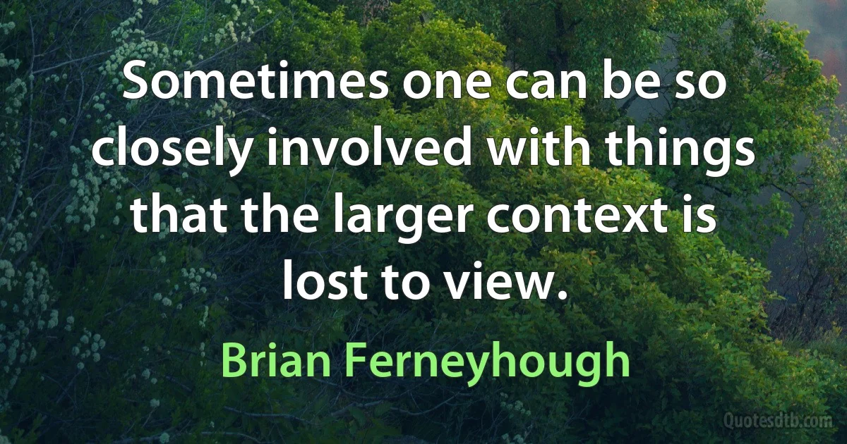 Sometimes one can be so closely involved with things that the larger context is lost to view. (Brian Ferneyhough)