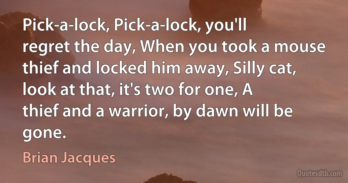 Pick-a-lock, Pick-a-lock, you'll regret the day, When you took a mouse thief and locked him away, Silly cat, look at that, it's two for one, A thief and a warrior, by dawn will be gone. (Brian Jacques)