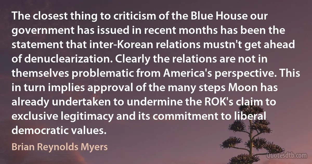 The closest thing to criticism of the Blue House our government has issued in recent months has been the statement that inter-Korean relations mustn't get ahead of denuclearization. Clearly the relations are not in themselves problematic from America's perspective. This in turn implies approval of the many steps Moon has already undertaken to undermine the ROK's claim to exclusive legitimacy and its commitment to liberal democratic values. (Brian Reynolds Myers)