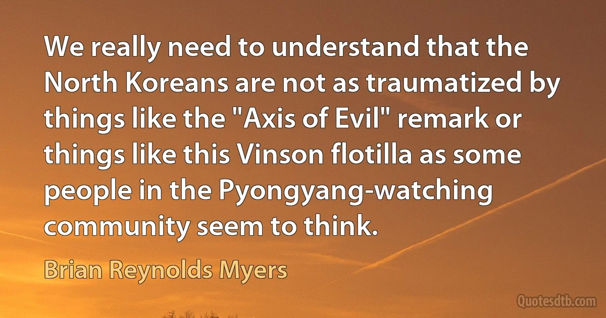 We really need to understand that the North Koreans are not as traumatized by things like the "Axis of Evil" remark or things like this Vinson flotilla as some people in the Pyongyang-watching community seem to think. (Brian Reynolds Myers)