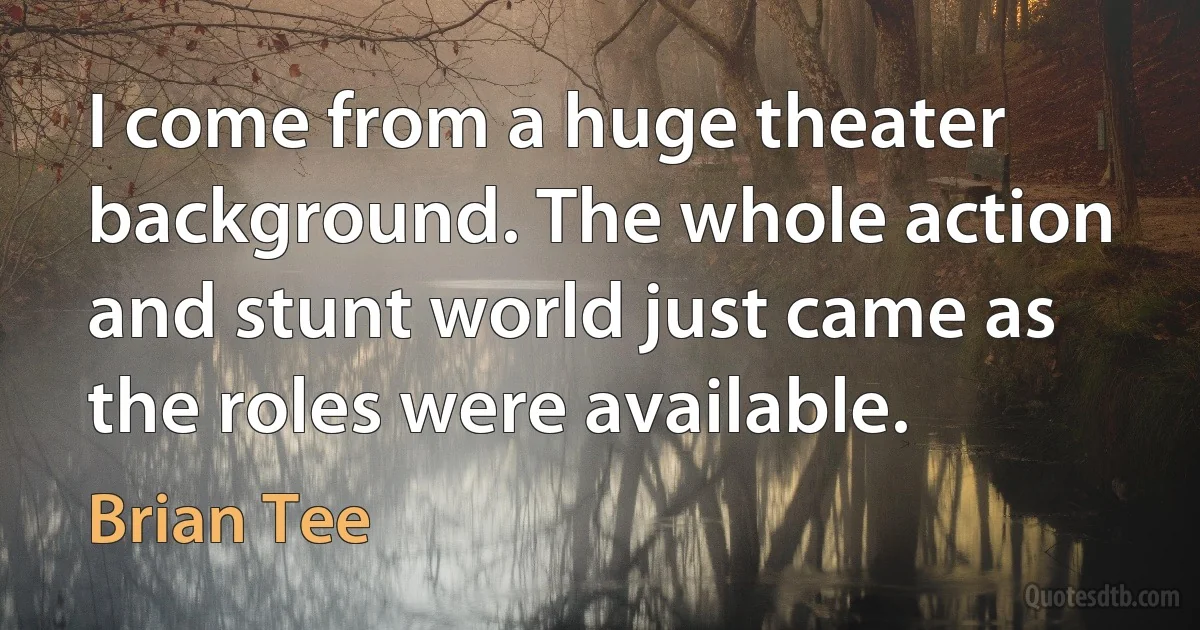 I come from a huge theater background. The whole action and stunt world just came as the roles were available. (Brian Tee)