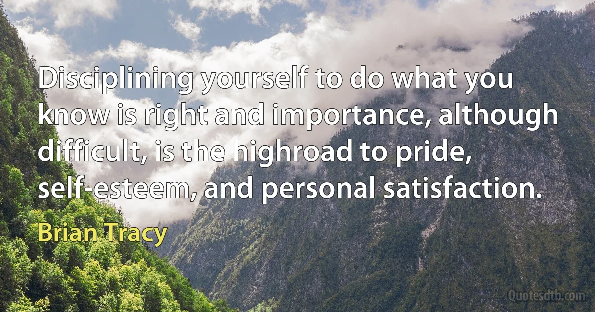 Disciplining yourself to do what you know is right and importance, although
difficult, is the highroad to pride, self-esteem, and personal satisfaction. (Brian Tracy)